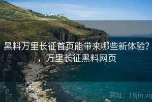 黑料万里长征首页能带来哪些新体验？，万里长征黑料网页