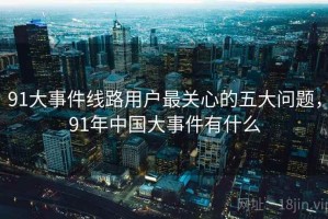 91大事件线路用户最关心的五大问题，91年中国大事件有什么