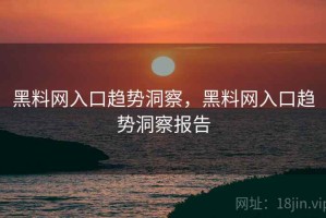 黑料网入口趋势洞察，黑料网入口趋势洞察报告