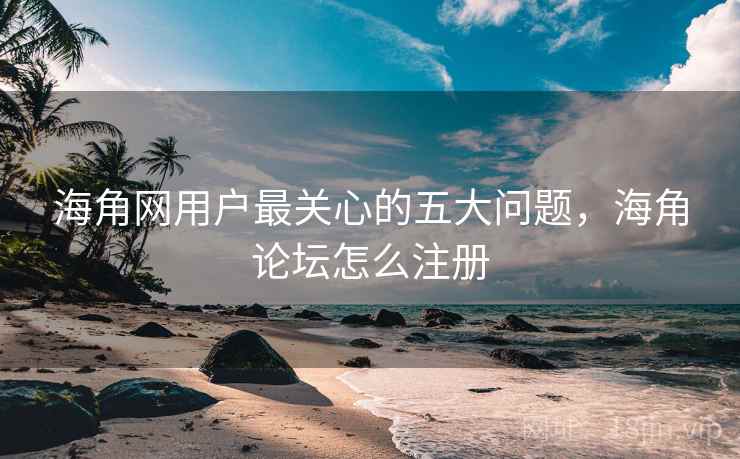 海角网用户最关心的五大问题，海角论坛怎么注册