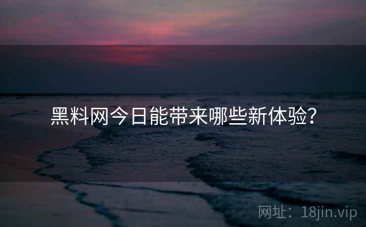 黑料网今日能带来哪些新体验？
