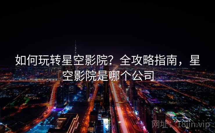 如何玩转星空影院？全攻略指南，星空影院是哪个公司
