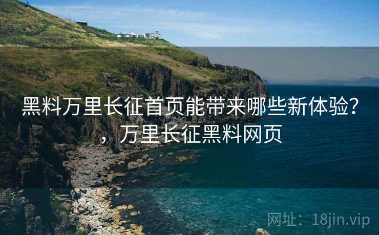黑料万里长征首页能带来哪些新体验？，万里长征黑料网页