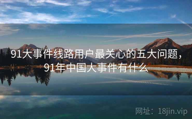 91大事件线路用户最关心的五大问题，91年中国大事件有什么