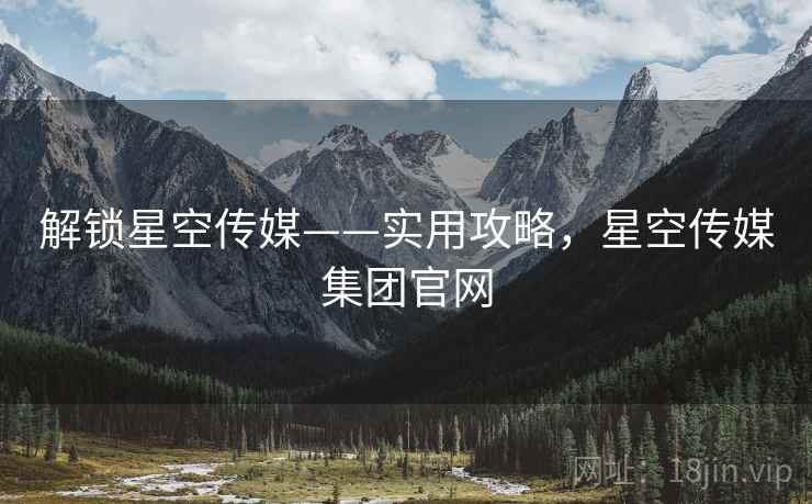 解锁星空传媒——实用攻略，星空传媒集团官网