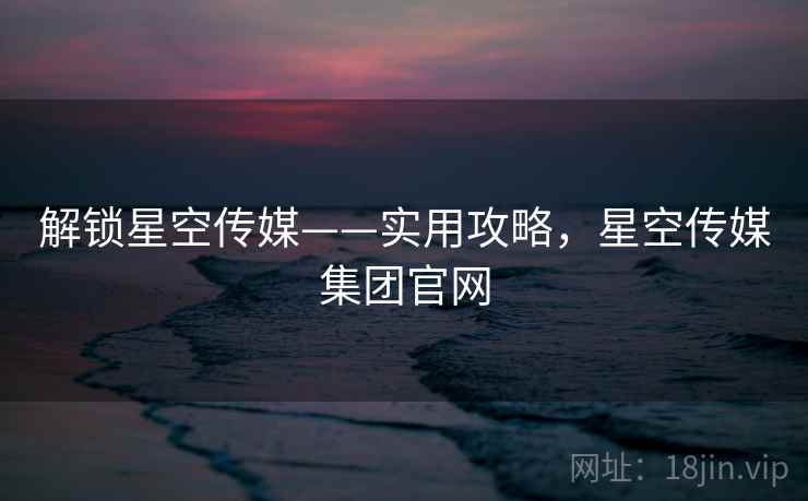 解锁星空传媒——实用攻略，星空传媒集团官网