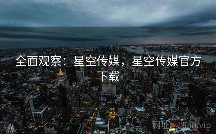 全面观察：星空传媒，星空传媒官方下载