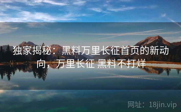 独家揭秘：黑料万里长征首页的新动向，万里长征 黑料不打烊