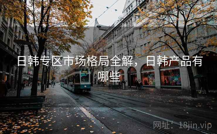 日韩专区市场格局全解，日韩产品有哪些