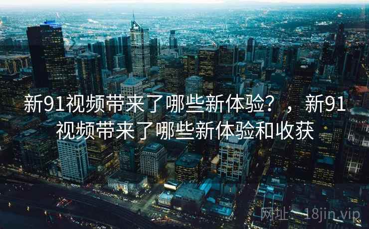 新91视频带来了哪些新体验？，新91视频带来了哪些新体验和收获