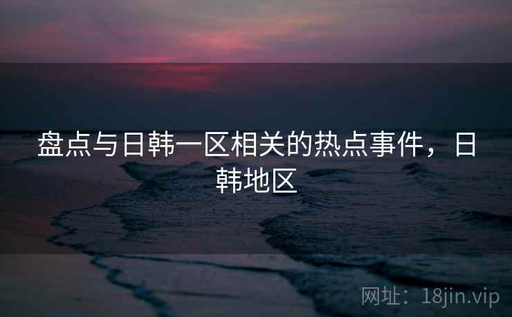 盘点与日韩一区相关的热点事件，日韩地区