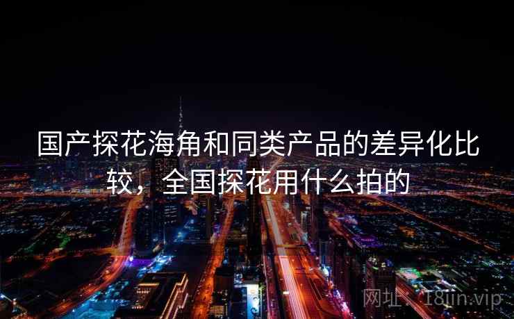 国产探花海角和同类产品的差异化比较，全国探花用什么拍的