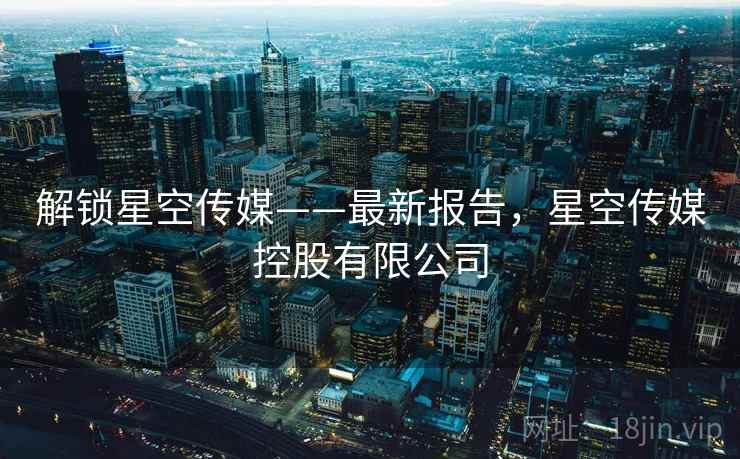 解锁星空传媒——最新报告，星空传媒控股有限公司