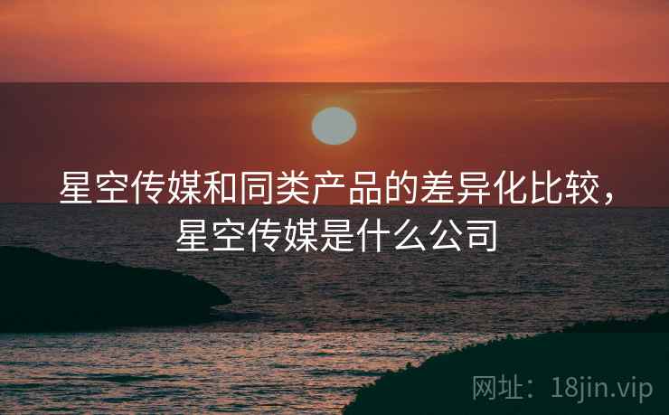 星空传媒和同类产品的差异化比较，星空传媒是什么公司