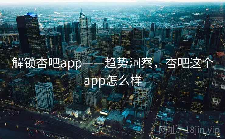 解锁杏吧app——趋势洞察，杏吧这个app怎么样