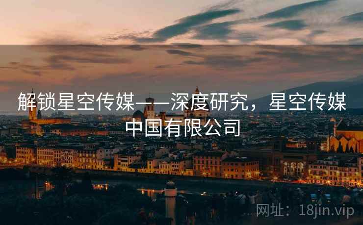 解锁星空传媒——深度研究，星空传媒中国有限公司
