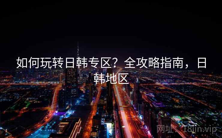 如何玩转日韩专区？全攻略指南，日韩地区