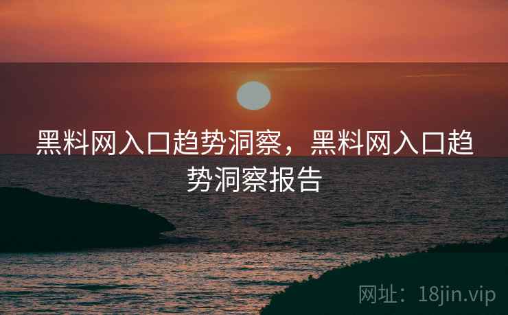 黑料网入口趋势洞察，黑料网入口趋势洞察报告